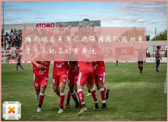 梅西坦言年华已逝强调团队成功重于个人纪录的重要性