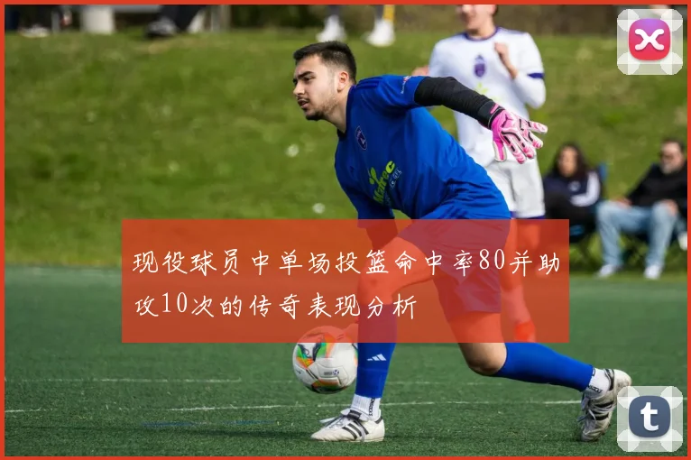 现役球员中单场投篮命中率80并助攻10次的传奇表现分析