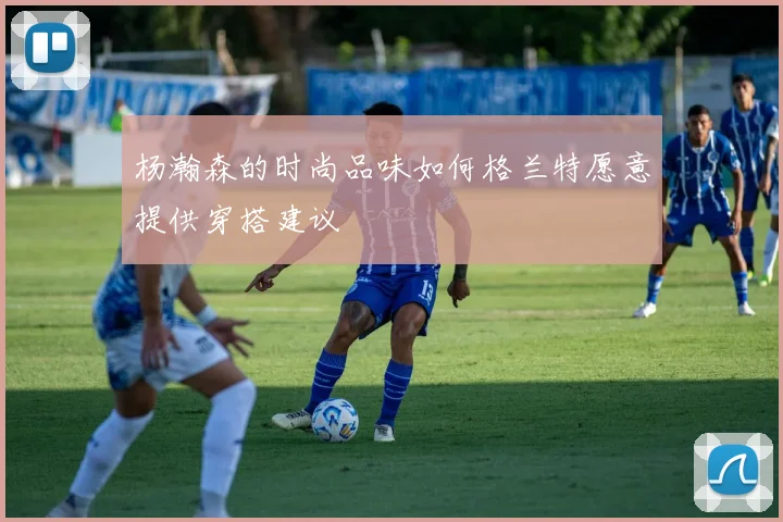 杨瀚森的时尚品味如何格兰特愿意提供穿搭建议
