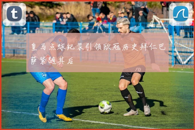 皇马点球纪录引领欧冠历史拜仁巴萨紧随其后