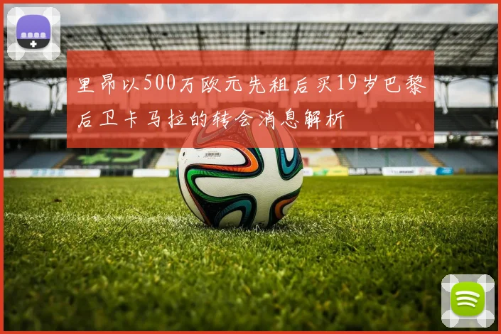 里昂以500万欧元先租后买19岁巴黎后卫卡马拉的转会消息解析