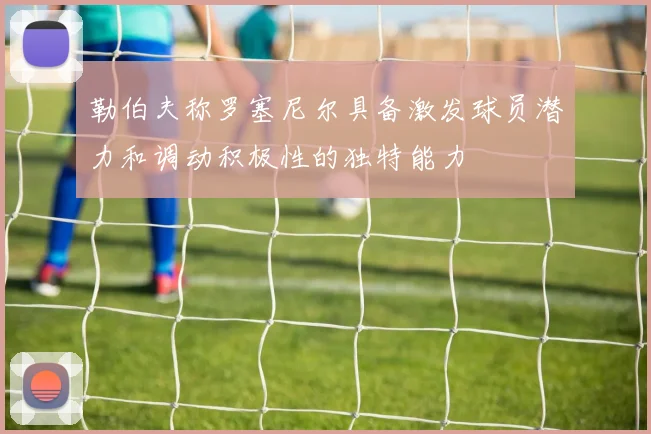 勒伯夫称罗塞尼尔具备激发球员潜力和调动积极性的独特能力