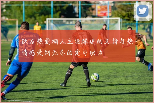 狄龙热爱湖人主场球迷的支持与热情感受到无尽的爱与动力