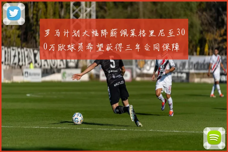 罗马计划大幅降薪佩莱格里尼至300万欧球员希望获得三年合同保障