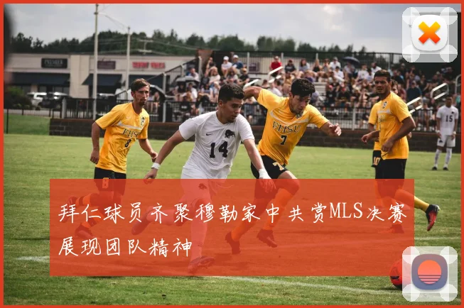 拜仁球员齐聚穆勒家中共赏MLS决赛展现团队精神