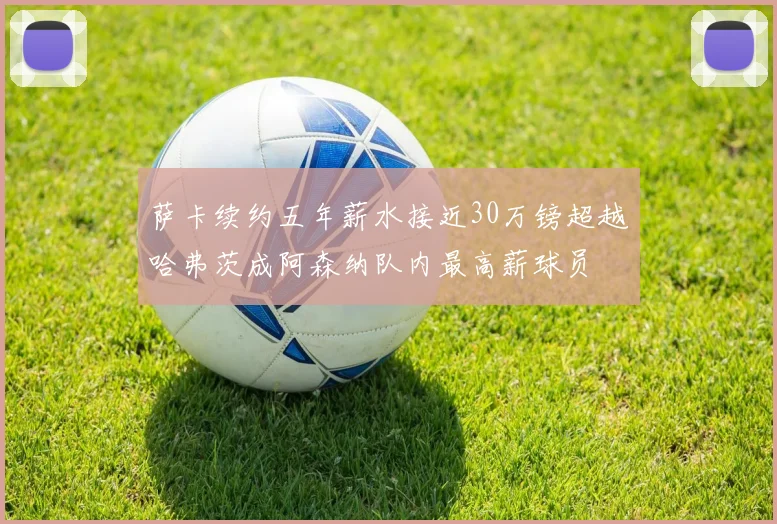 萨卡续约五年薪水接近30万镑超越哈弗茨成阿森纳队内最高薪球员