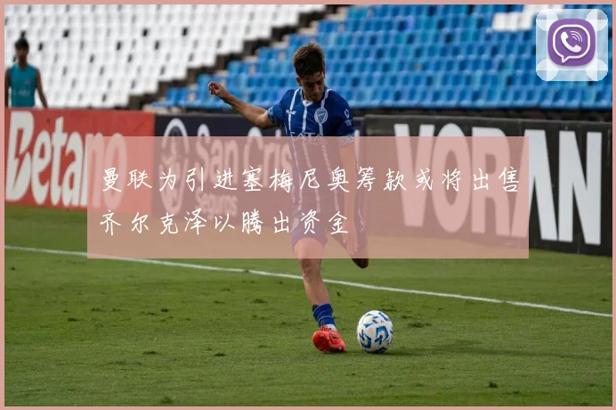 曼联为引进塞梅尼奥筹款或将出售齐尔克泽以腾出资金