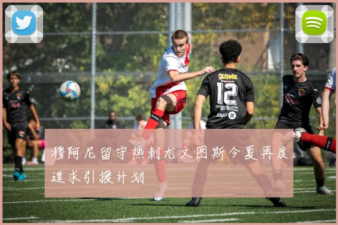 穆阿尼留守热刺尤文图斯今夏再度追求引援计划