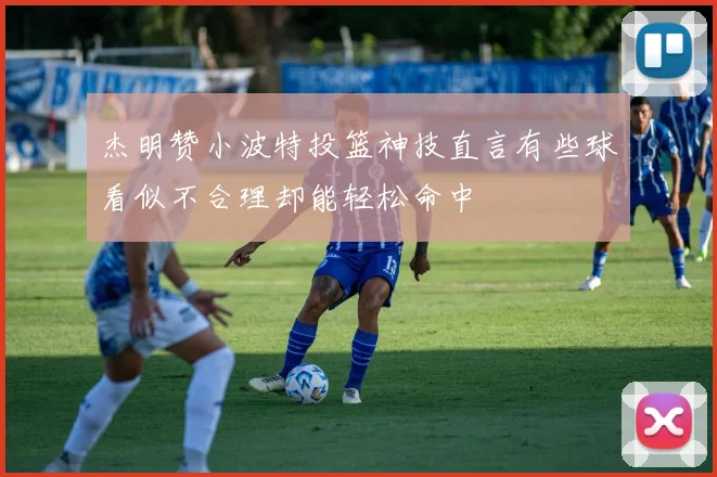 杰明赞小波特投篮神技直言有些球看似不合理却能轻松命中