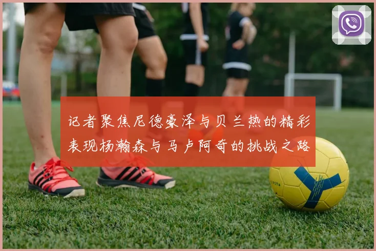 记者聚焦尼德豪泽与贝兰热的精彩表现杨瀚森与马卢阿奇的挑战之路依旧艰难