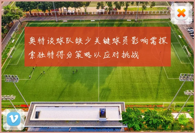 奥特谈球队缺少关键球员影响需探索独特得分策略以应对挑战