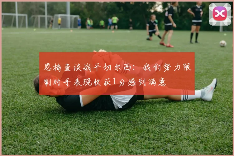 恩梅查谈战平切尔西：我们努力限制对手表现收获1分感到满意