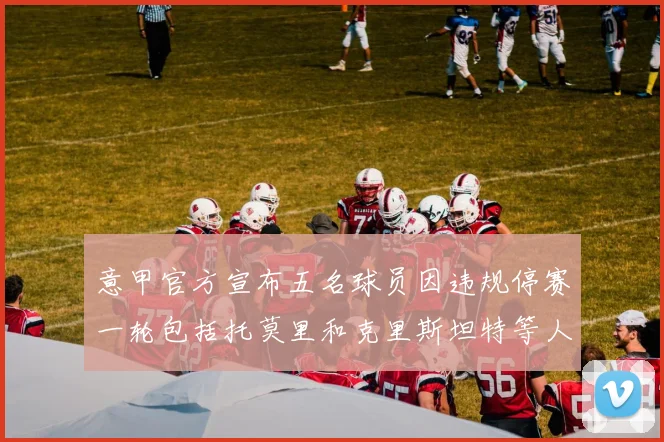 意甲官方宣布五名球员因违规停赛一轮包括托莫里和克里斯坦特等人