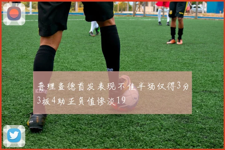 普理查德首发表现不佳半场仅得3分3板4助正负值惨淡19