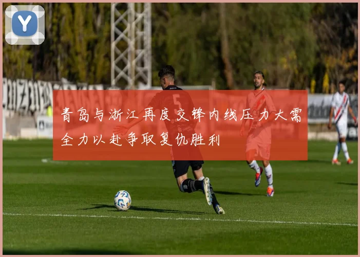 青岛与浙江再度交锋内线压力大需全力以赴争取复仇胜利
