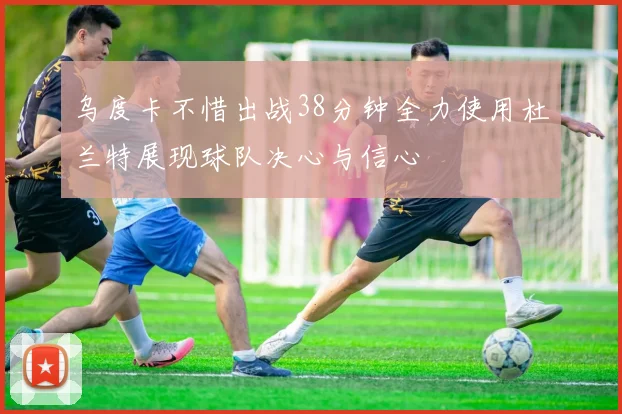 乌度卡不惜出战38分钟全力使用杜兰特展现球队决心与信心