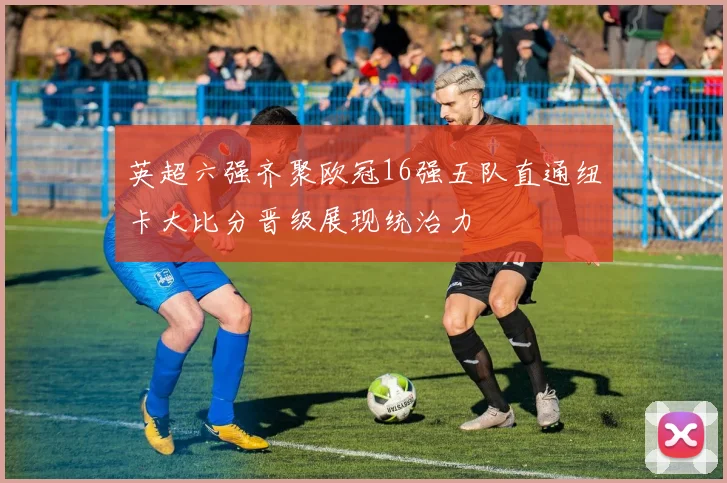 英超六强齐聚欧冠16强五队直通纽卡大比分晋级展现统治力