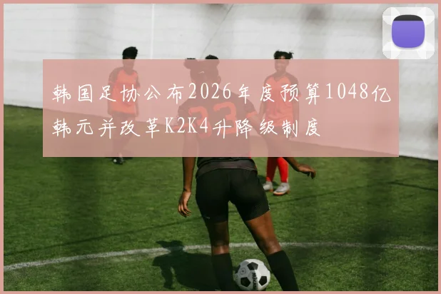 韩国足协公布2026年度预算1048亿韩元并改革K2K4升降级制度