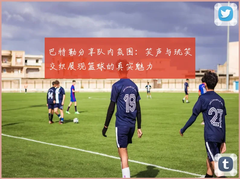 巴特勒分享队内氛围：笑声与玩笑交织展现篮球的真实魅力