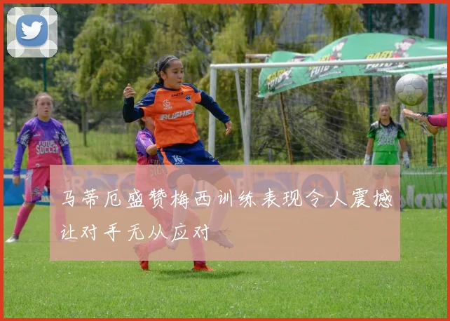 马蒂厄盛赞梅西训练表现令人震撼让对手无从应对