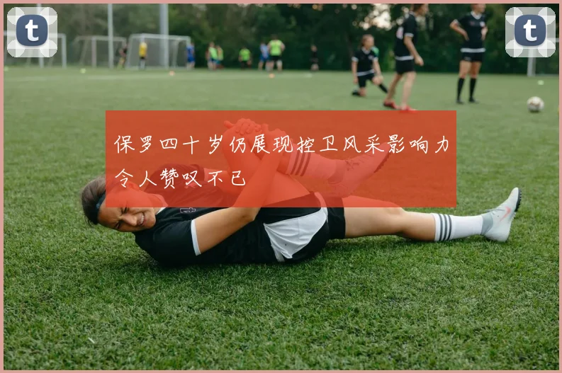 保罗四十岁仍展现控卫风采影响力令人赞叹不已