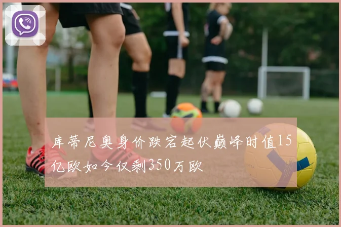 库蒂尼奥身价跌宕起伏巅峰时值15亿欧如今仅剩350万欧
