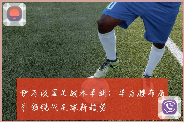 伊万谈国足战术革新：单后腰布局引领现代足球新趋势