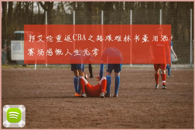 郭艾伦重返CBA之路艰难林书豪泪洒赛场感慨人生无常