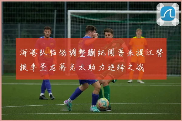 海港队临场调整蒯纪闻吾米提江替换李圣龙蒋光太助力逆转之战