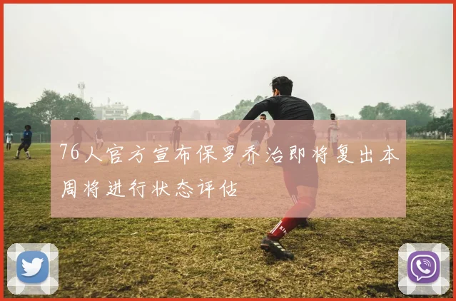 76人官方宣布保罗乔治即将复出本周将进行状态评估
